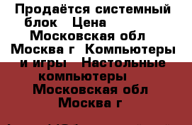 Продаётся системный блок › Цена ­ 11 000 - Московская обл., Москва г. Компьютеры и игры » Настольные компьютеры   . Московская обл.,Москва г.
